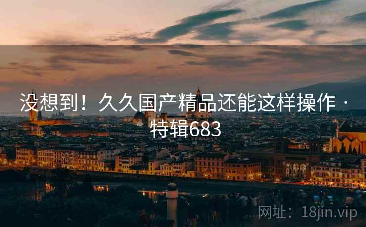 没想到！久久国产精品还能这样操作 · 特辑683  第2张