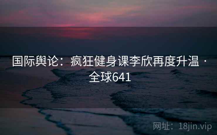 国际舆论：疯狂健身课李欣再度升温 · 全球641