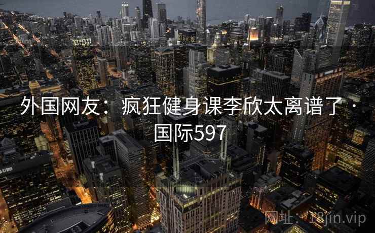 外国网友：疯狂健身课李欣太离谱了 · 国际597