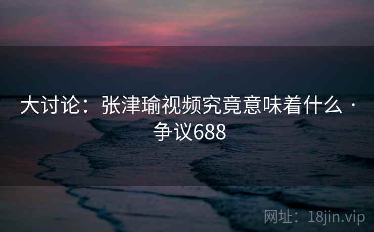 大讨论：张津瑜视频究竟意味着什么 · 争议688