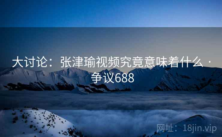 大讨论：张津瑜视频究竟意味着什么 · 争议688