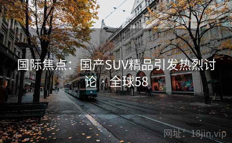 国际焦点：国产SUV精品引发热烈讨论 · 全球58  第1张