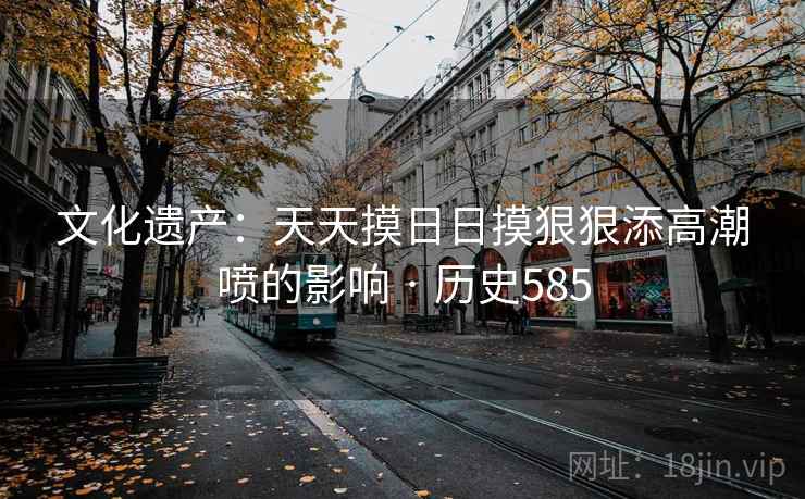 文化遗产:天天摸日日摸狠狠添高潮喷的影响 · 历史585 第1张 文化遗产:天天摸日日摸狠狠添高潮喷的影响 · 历史585 第1张
