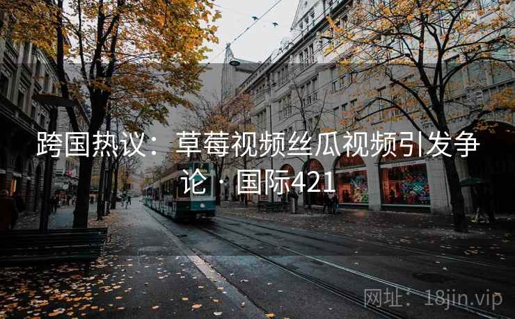 跨国热议：草莓视频丝瓜视频引发争论 · 国际421  第2张