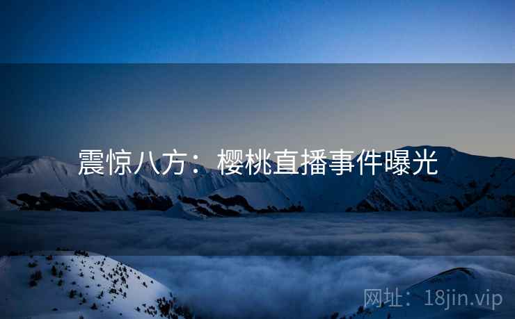 震惊八方:樱桃直播事件曝光 震惊八方:樱桃直播事件曝光