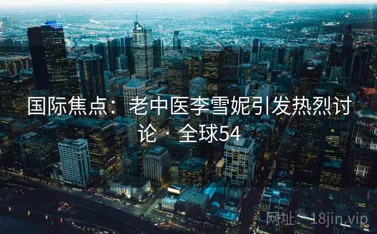 国际焦点:老中医李雪妮引发热烈讨论 · 全球54 第1张 国际焦点:老中医李雪妮引发热烈讨论 · 全球54 第1张